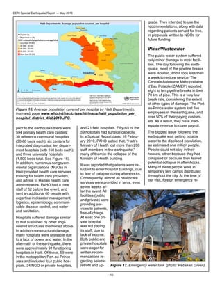 EERI Special Earthquake Report — May 2010

grade. They intended to use the
recommendations, along with data
regarding patients served for free,
in proposals written to NGOs for
future funding.

Water/Wastewater

Figure 16. Average population covered per hospital by Haiti Departments,
from web page www.who.int/hac/crises/hti/maps/haiti_population_per_
hospital_district_4feb2010.JPG.
prior to the earthquake there were
594 primary health care centers;
30 reference communal hospitals
(30-60 beds each); six centers for
integrated diagnostics; ten department hospitals (with 150 beds each);
and three university hospitals
(1,500 beds total. See Figure 16).
In addition, numerous nongovernmental organizations (NGOs) in
Haiti provided health care services,
training for health care providers,
and advice to Haitian health care
administrators. PAHO had a core
staff of 52 before the event, and
sent an additional 60 people with
expertise in disaster management,
logistics, epidemiology, communicable disease control, and water
and sanitation.
Hospitals suffered damage similar
to that sustained by other engineered structures mentioned above.
In addition nonstructural damage,
many hospitals were unusable due
to a lack of power and water. In the
aftermath of the earthquake, there
were approximately 91 functioning
hospitals in Haiti. Of these, 59 were
in the metropolitan Port-au-Prince
area and included four public hospitals, 34 NGO or private hospitals,

and 21 field hospitals. Fifty-six of the
59 hospitals had surgical capacity.
In a Special Report dated 16 February 2010, PAHO stated that, “Haiti’s
Ministry of Health lost more than 200
staff members in the earthquake,”
many of them in the collapse of the
Ministry of Health building.

The public water system suffered
only minor damage to most facilities. The day following the earthquake, most of the pipeline breaks
were isolated, and it took less than
a week to restore service. The
Centrale Autonome Metropolitaine
d’Eau Potable (CAMEP) reported
eight to ten pipeline breaks in their
70 km of pipe. This is a very low
break rate, considering the extent
of other types of damage. The Portau-Prince water system lost five
employees in the earthquake, and
over 50% of their paying customers. As a result, they have inadequate revenue to cover payroll.
The biggest issue following the
earthquake was getting potable
water to the displaced population,
an estimated one million people.
People could not stay in their
houses, either because they had
collapsed or because they feared
potential collapse in aftershocks.
Many of these people were in
temporary tent camps distributed
throughout the city. At the time of
our visit, foreign emergency re-

It was reported that patients were reluctant to enter hospital buildings, due
to fear of collapse during aftershocks.
Consequently, almost all healthcare
services were provided in tents, even
seven weeks after the event. All
facilities (public
and private) were
providing services to patients,
free-of-charge.
At least one private hospital
was not paying
its staff, due to
lack of income.
Both public and
private hospitals
were eager for
written recommendations regarding seismic
Figure 17. Emergency water tank (photo: Rebekah Green).
retrofit and up10

 