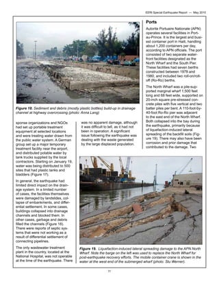 EERI Special Earthquake Report — May 2010

Ports
Autorite Portuaire Nationale (APN)
operates several facilities in Portau-Prince. It is the largest and busiest container port in Haiti, handling
about 1,200 containers per day,
according to APN officials. The port
consisted of two separate waterfront facilities designated as the
North Wharf and the South Pier.
These facilities had seven berths
constructed between 1978 and
1980, and included two roll-on/rolloff (Ro-Ro) berths.

Figure 18. Sediment and debris (mostly plastic bottles) build-up in drainage
channel at highway overcrossing (photo: Anna Lang)
sponse organizations and NGOs
had set up portable treatment
equipment at selected locations
and were treating water drawn from
the public water system. A German
group set up a major temporary
treatment facility near the airport,
and distributed potable water by
tank trucks supplied by the local
contractors. Starting on January 19,
water was being distributed to 500
sites that had plastic tanks and
bladders (Figure 17).

was no apparent damage, although
it was difficult to tell, as it had not
been in operation. A significant
issue following the earthquake was
dealing with the waste generated
by the large displaced population.

The North Wharf was a pile-supported marginal wharf 1,500 feet
long and 68 feet wide, supported on
20-inch square pre-stressed concrete piles with five vertical and two
batter piles per bent. A 110-foot-by40-foot Ro-Ro pier was adjacent
to the east end of the North Wharf.
Both collapsed into the bay during
the earthquake, primarily because
of liquefaction-induced lateral
spreading of the backfill soils (Figure 19). There may also have been
corrosion and prior damage that
contributed to the damage. Two

In general, the earthquake had
limited direct impact on the drainage system. In a limited number
of cases, the facilities themselves
were damaged by landslides, collapse of embankments, and differential settlement. In some cases,
buildings collapsed into drainage
channels and blocked them. In
other cases, garbage and debris
filled the channels (Figure 18).
There were reports of septic systems that were not working as a
result of differential settlement of
connecting pipelines.
The only wastewater treatment
plant in the country, located at the
National Hospital, was not operable
at the time of the earthquake. There

Figure 19. Liquefaction-induced lateral spreading damage to the APN North
Wharf. Note the barge on the left was used to replace the North Wharf for
post-earthquake recovery efforts. The mobile container crane is shown in the
water at the west end of the submerged wharf (photo: Stu Werner).
11

 