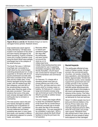 EERI Special Earthquake Report — May 2010

Figure 20 (a) ▲ and (b). ► Residents living in or next to
damaged homes (photos: Rebekah Green).
large warehouses (each approximately 500 feet by 135 feet) were
located in the backland of the wharf
and were heavily damaged by the
lateral spreading. A gantry container
crane and a mobile container crane
along the North Wharf were partially
submerged due to the collapse of
the wharf structure.
The South Pier was a 1,250-footlong finger pier connected to a
small island by two small bridges
extending perpendicular to it. It was
supported on 45 bents with 20-inch
square prestressed concrete piles.
Each bent consisted of two vertical
piles and four batter piles. It was
heavily damaged during the earthquake, with the westernmost 400
feet collapsing, and with 90% of
the remaining piles (mostly the
batter piles) requiring repair of the
pile-deck connection. There was
evidence that some of the piles
were already damaged before the
earthquake due to corrosion or
overloading.
The main access road to the port
was heavily damaged by lateral
spreading due to liquefaction of
the foundation soils. Liquefaction
induced settlement and lateral
spreading was seen in many backland areas, and resulted in differential settlements adjacent to culverts,
roads, and utilities.

Recovery efforts
to restore port
operations began
two days after
the earthquake,
and were carried
out around the
clock by a U.S.
military task force.
Initially, three landing beaches were
constructed for use in supporting
immediate emergency relief efforts.
Shortly thereafter, a fourth beach
was constructed for transport of additional humanitarian and commercial
cargoes.

Social Impacts

On February 13, a barge with a
shoreline access ramp was anchored offshore just north of the
South Pier, and was used as a temporary wharf to increase cargo unloading. On February 27, a second
barge and shoreline access ramp
was anchored just south of the North
Wharf to provide an addition temporary wharf facility.

The earthquake affected all segments of Haitian society: the government, the commercial sector,
churches, civil society, United Nations operations, and international
NGOs. Approximately 150,000 Haitians left the country; some needed
support from government and civil
society services in the countries
to which they emigrated. At least
500,000 people abandoned damaged urban areas to find shelter in
the more rural departments (jurisdictions) of the country. This influx
of people exacerbated already critical demands for food and services.

The U.S. military also began efforts
to repair the uncollapsed segment
of the South Pier by constructing a
reinforced concrete cap to encase
the upper few feet of the severely
damaged piles. This was expected to
be completed in early April. APN is
planning to rebuild the North Wharf
facilities to bring the port back into
full operation.

About 1.3 million people now live in
tents and informal shelters in the
Port-au-Prince metro area. One
count estimates 465 camps for
internally displaced persons (IDP),
which fill most public and private
open spaces. Residents have
also pitched tents in their yards or
blocked off some streets to allow
tents adjacent to their damaged

12

 
