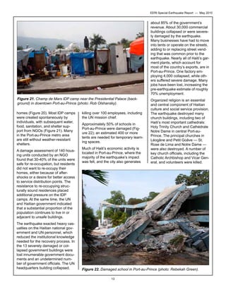 EERI Special Earthquake Report — May 2010

about 85% of the government’s
revenue. About 30,000 commercial
buildings collapsed or were severely damaged by the earthquake.
Many businesses have had to move
into tents or operate on the streets,
adding to or replacing street vending that was common prior to the
earthquake. Nearly all of Haiti’s garment plants, which account for
most of the country’s exports, are in
Port-au-Prince. One factory employing 4,000 collapsed, while others suffered severe damage. Many
jobs have been lost, increasing the
pre-earthquake estimate of roughly
70% unemployment.
Figure 21. Champ de Mars IDP camp near the Presidential Palace (background) in downtown Port-au-Prince (photo: Rob Olshansky).
homes (Figure 20). Most IDP camps
were created spontaneously by
individuals, with subsequent water,
food, sanitation, and shelter support from NGOs (Figure 21). Many
in the Port-au-Prince metro area
are still without weather-resistant
shelters.
A damage assessment of 140 housing units conducted by an NGO
found that 30-40% of the units were
safe for re-occupation, but residents
did not want to re-occupy their
homes, either because of aftershocks or a desire for better access
to service distribution points. The
resistance to re-occupying structurally sound residences placed
additional pressure on the IDP
camps. At the same time, the UN
and Haitian government indicated
that a substantial proportion of the
population continues to live in or
adjacent to unsafe buildings.
The earthquake exacted heavy casualties on the Haitian national government and UN personnel, which
reduced the institutional knowledge
needed for the recovery process. In
the 13 severely damaged or collapsed government buildings were
lost innumerable government documents and an undetermined number of government officials. The UN
headquarters building collapsed,

killing over 100 employees, including
the UN mission chief.
Approximately 50% of schools in
Port-au-Prince were damaged (Figure 22); an estimated 400 or more
tents are needed for temporary learning spaces.
Much of Haiti’s economic activity is
located in Port-au-Prince, where the
majority of the earthquake’s impact
was felt, and the city also generates

Organized religion is an essential
and central component of Haitian
culture and social service provision.
The earthquake destroyed many
church buildings, including two of
Haiti’s most important cathedrals:
Holy Trinity Church and Cathédrale
Notre Dame in central Port-auPrince. The principal churches in
Léogâne and Petit Goâve — St.
Rose de Lima and Notre Dame —
were also destroyed. A number of
key church officials, including the
Catholic Archbishop and Vicar General, and volunteers were killed.

Figure 22. Damaged school in Port-au-Prince (photo: Rebekah Green).
13

 