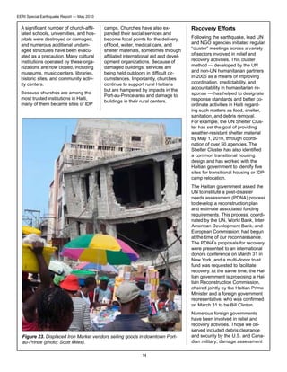 EERI Special Earthquake Report — May 2010

A significant number of church-affiliated schools, universities, and hospitals were destroyed or damaged,
and numerous additional undamaged structures have been evacuated as a precaution. Many cultural
institutions operated by these organizations are now closed, including
museums, music centers, libraries,
historic sites, and community activity centers.
Because churches are among the
most trusted institutions in Haiti,
many of them became sites of IDP

camps. Churches have also expanded their social services and
become focal points for the delivery
of food, water, medical care, and
shelter materials, sometimes through
affiliated international aid and development organizations. Because of
damaged buildings, services are
being held outdoors in difficult circumstances. Importantly, churches
continue to support rural Haitians
but are hampered by impacts in the
Port-au-Prince area and damage to
buildings in their rural centers.

Recovery Efforts
Following the earthquake, lead UN
and NGO agencies initiated regular
“cluster” meetings across a variety
of sectors involved in relief and
recovery activities. This cluster
method — developed by the UN
and non-UN humanitarian partners
in 2005 as a means of improving
coordination, predictability, and
accountability in humanitarian response — has helped to designate
response standards and better coordinate activities in Haiti regarding such matters as food, shelter,
sanitation, and debris removal.
For example, the UN Shelter Cluster has set the goal of providing
weather-resistant shelter material
by May 1, 2010, through coordination of over 50 agencies. The
Shelter Cluster has also identified
a common transitional housing
design and has worked with the
Haitian government to identify five
sites for transitional housing or IDP
camp relocation.
The Haitian government asked the
UN to institute a post-disaster
needs assessment (PDNA) process
to develop a reconstruction plan
and estimate associated funding
requirements. This process, coordinated by the UN, World Bank, InterAmerican Development Bank, and
European Commission, had begun
at the time of our reconnaissance.
The PDNA’s proposals for recovery
were presented to an international
donors conference on March 31 in
New York, and a multi-donor trust
fund was requested to facilitate
recovery. At the same time, the Haitian government is proposing a Haitian Reconstruction Commission,
chaired jointly by the Haitian Prime
Minister and a foreign government
representative, who was confirmed
on March 31 to be Bill Clinton.

Figure 23. Displaced Iron Market vendors selling goods in downtown Portau-Prince (photo: Scott Miles).
14

Numerous foreign governments
have been involved in relief and
recovery activities. Those we observed included debris clearance
and security by the U.S. and Canadian military; damage assessment

 
