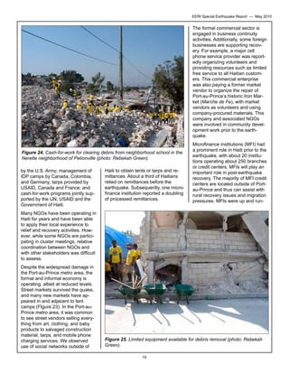 EERI Special Earthquake Report — May 2010

The formal commercial sector is
engaged in business continuity
activities. Additionally, some foreign
businesses are supporting recovery. For example, a major cell
phone service provider was reportedly organizing volunteers and
providing resources such as limited
free service to all Haitian customers. This commercial enterprise
was also paying a former market
vendor to organize the repair of
Port-au-Prince’s historic Iron Market (Marche de Fe), with market
vendors as volunteers and using
company-procured materials. This
company and associated NGOs
were involved in community development work prior to the earthquake.
Figure 24. Cash-for-work for clearing debris from neighborhood school in the
Nerette neighborhood of Petionville (photo: Rebekah Green).
by the U.S. Army; management of
IDP camps by Canada, Colombia,
and Germany; tarps provided by
USAID, Canada and France; and
cash-for-work programs jointly supported by the UN, USAID and the
Government of Haiti.

Haiti to obtain tents or tarps and remittances. About a third of Haitians
relied on remittances before the
earthquake. Subsequently, one microfinance institution reported a doubling
of processed remittances.

Microfinance institutions (MFI) had
a prominent role in Haiti prior to the
earthquake, with about 20 institutions operating about 250 branches
or credit centers. MFIs will play an
important role in post-earthquake
recovery. The majority of MFI credit
centers are located outside of Portau-Prince and thus can assist with
rural recovery issues and migration
pressures. MFIs were up and run-

Many NGOs have been operating in
Haiti for years and have been able
to apply their local experience to
relief and recovery activities. However, while some NGOs are participating in cluster meetings, relative
coordination between NGOs and
with other stakeholders was difficult
to assess.
Despite the widespread damage in
the Port-au-Prince metro area, the
formal and informal economy is
operating, albeit at reduced levels.
Street markets survived the quake,
and many new markets have appeared in and adjacent to tent
camps (FIgure 23). In the Port-auPrince metro area, it was common
to see street vendors selling everything from art, clothing, and baby
products to salvaged construction
material, tarps, and mobile phone
charging services. We observed
use of social networks outside of

Figure 25. Limited equipment available for debris removal (photo: Rebekah
Green).
15

 
