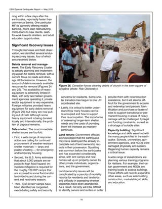 EERI Special Earthquake Report — May 2010

ning within a few days after the
earthquake, reportedly faster than
commercial banks. One particular
MFI is currently offering mobile
banking, micro-loan restructuring,
micro-loans to new clients, cashfor-work towards shelters, and adult
education opportunities.

Significant Recovery Issues
Through interviews and field observation, we identified several enduring recovery issues, four of which
are presented below.
Debris removal and management: The Early Recovery Cluster
is actively planning and implementing a plan for debris removal, with a
current focus on roads and drainage ditch clearance. However, the
amount of debris exceeds available
resources for removal (Figures 24
and 25). The availability of heavy
equipment is extremely limited in
Haiti, with only two Haitian government agencies operating it; private
sector equipment is very expensive.
Foreign militaries provided heavy
equipment for early debris removal
(Figure 26), but many are now pulling out of Haiti. Although some
heavy equipment is being donated
locally and internationally, the problem of disposal remains.
Safe shelter: The most immediate
shelter issues are fourfold.
•	 First, a wide range of response
actors are calling for continued
procurement of weather-resistant
shelter materials — tarps and
plastic sheeting — for emergency
and temporary housing.
•	 Second, the U.S. Army estimates
that about 9,000 people are exposed to high flood hazard; immediate mitigation is required for
the roughly 150 IDP camps that
are exposed to some flood and/or
landslide hazard during the current and next rainy season.
•	 Third, over 20 IDP camps have
been identified as congested,
exacerbating safety and security

Figure 26. Canadian forces clearing debris of church in the town square of
Léogâne (photo: Rob Olshansky).
concerns for residents. Some shelter transition has begun to one UN
coordinated site.
•	 Lastly, it is critical to better understand how many houses can be
re-occupied and how to support
their re-occupation. The importance
of assessing longer-term shelter
needs and the costs of providing
them will increase as recovery
continues.
Land tenure: Government officials
acknowledged that the earthquake
may have destroyed the already incomplete set of land ownership records in their possession. Squatting
was common before the earthquake
and has expanded considerably
since, with tent camps and new
homes set up on property owned by
other private individuals, organizations, and the government.
Land ownership issues will be
complicated by a paucity of mortality
records for residents and landlords
and difficulty in assessing whether
properties have been abandoned.
As a result, not only will it be difficult
to identify owners and renters in order
16

provide them with reconstruction
assistance, but it will also be difficult for the government to acquire
and redevelop land parcels. Identification and purchase or lease of
sites to support transitional or permanent housing in areas of heavy
damage will be challenged by legal
and funding constraints, as well as
a shortage of suitable sites.
Capacity building: Significant
knowledge and skills were lost with
the many people killed in the earthquake. Schools, universities, government agencies, and NGOs were
damaged physically and socially.
Regaining human capacity remains
a critical issue.
A wide range of stakeholders are
planning various training programs
for Haitians. For example, the Haitian government and NGOs are
training locals to assess buildings.
These efforts will need to expand to
other areas, such as safe building
construction, marketable job skills,
and education.

 