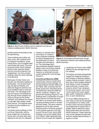EERI Special Earthquake Report — May 2010

Figure 3. Wood frame building next to collapsed concrete and
masonry building (photo: Martin Hammer).
wooden planks horizontally across
the wall framing.
These buildings were either one
story or two, with mortared brick
or limestone foundations, woodframed floors, and corrugated steel
roofs framed with wood. The most
prominent timber frame buildings
exhibit ornate carpentry details,
and are commonly referred to as
“gingerbread,” but many simpler
buildings utilize the same methods
of construction.
Both types of timber frame construction are inherently resistant to
earthquakes. The all-wood buildings are light and flexible, and
utilize the diagonal members and
wood-sheathed walls to resist lateral loads. The colombage buildings are heavier, but dissipate energy through friction between the
masonry panels and the timber
members, and between the masonry units after their weaker mortar
joints fracture. The diagonal wood
members provide resistance as
well (Figure 2).
The timber frame buildings in Portau-Prince, Petionville, and the
south coastal city of Jacmel performed well, and were often seen
adjacent to the site of a collapsed

masonry or concrete structure (Figure 3). However,
many sustained moderate
to serious damage due to Figure 4. Colombage performed well, though
the unreinforced masonry wall collapsed (photo:
the deterioration of wood
members from termites or Martin Hammer).
rot. The colombage buildings sometimes expelled masonry
ing Ministry of Finance (also URM)
panels under out-of-plane loading.
suffered far less damage and did
Additions made of unreinforced
not collapse.
masonry or reinforced concrete
usually suffered the most damage
The failures we observed generally
(Figure 4).
ranged from diagonal cracking in
wall sections to absolute collapse;
Unreinforced Masonry (URM):
modes of failure included 1) lack of
Unreinforced masonry construction
brick ties or brick headers between
predominates among buildings conbrick withes, 2) lack of adequate
structed between the late 1800s and
steel reinforcing, 3) weak stone
the 1920s, often combined with the
masonry where it was necessary
timber construction described above.
for structural support, and 4) poor
The EERI team observed URM resmortar quality due to poor aggreidential, academic, religious, and
gate quality, inadequate cement or
government buildings (Figure 5). The
lime, or poor maintenance.
buildings were a combination of rough

stone masonry and fired clay brick,
with little or no smooth steel reinforcing along building corners or window
and door heads. The stone masonry
appeared to be the light colored
limestone that is commonly acquired
in the La Boule quarries in the hills
around Port-au-Prince. Some URM
buildings, such as the Haitian Ministry of Interior, failed catastrophically
(Figure 5) even though the neighbor3

For those URM buildings that remain intact or that can be salvaged,
it is advisable for an historic preservation and/or structural engineering professional to inspect them in
greater detail to determine appropriate preservation and structural
retrofit measures. These measures
may include doweled through-wall
anchors, parallel lateral bracing, or
repairs to mortar.

 