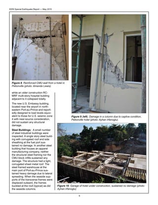 EERI Special Earthquake Report — May 2010

Figure 8. Reinforced CMU wall from a hotel in
Petionville (photo: Amanda Lewis).
while an older construction RCMRF multi-story hospital building
adjacent to it collapsed totally.
The new U.S. Embassy building,
located near the airport in northeastern Port-au-Prince and reportedly designed to load levels equivalent to those for U.S. seismic zone
4 with near-source consideration,
did not sustain any structural
damage.
Steel Buildings: A small number
of steel industrial buildings were
inspected. A single story steel building with corrugated roof and side
sheathing at the fuel port sustained no damage. In another steel
building that houses an apparel
manufacturing company, neither
the structural steel framing nor the
CMU block infills sustained any
damage. The structure had a light,
corrugated sheet metal roof. The
steel framed warehouse at the
main port of Port-au-Prince sustained heavy damage due to lateral
spreading. When the seaside supports of the transverse frames were
displaced outward, the frames
buckled at the roof (typical) as did
the seaside columns.

Figure 9 (left). Damage in a column due to captive condition,
Petionville hotel (photo: Ayhan Irfanoglu).

Figure 10. Garage of hotel under construction, sustained no damage (photo:
Ayhan Irfanoglu)
6

 