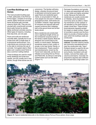 EERI Special Earthquake Report — May 2010

Low-Rise Buildings and
Homes
The most prevalent building type
in Haiti, particularly in the Port-auPrince region, consists of non-engineered, lightly reinforced concrete
frame structures with concrete
masonry block infill. They are constructed with unreinforced concrete
block walls framed by slender,
lightly reinforced concrete columns.
Other types of masonry, including
fired clay brick, are not used.
Floors and roofs are reinforced
concrete slabs, typically four to six
inches thick with a single layer of
bi-directional reinforcement. Concrete blocks are commonly cast into the slab to minimize the use of
concrete. Corrugated steel or fiberglass over a sparse wood frame is
also a common roofing method.
These buildings are used for single
family dwellings and small businesses, and are usually one or two
stories, though three stories are not

uncommon. The familiar soft-story
design, whereby the ground level
is dedicated commercial space and
upper floors are residential apartments, is not prevalent in Haiti, as
most people live and work in different
geographical areas. Soft stories are
a problem, however: large openings
for windows and reduced wall area
caused numerous floor collapses,
both at the ground level and at floor
levels above.
Many residences are constructed
over a significant length of time as
the homeowner acquires funds or
the family’s needs expand. Most are
designed and constructed by the
owner or a local mason. Residents
sometimes squat on land, public or
private, to be near family, friends, or
their employment. These unauthorized developments, known by the
French term bidonville, are found on
hillsides surrounding Port au Prince
and Petionville, as well as in low-lying
coastal areas such as Cite Soleil
(Figure 11).

Perimeter foundations are typically
1m deep and assembled with stone
or rock rubble and lightly cemented
mortar. Because the bidonville
residences are usually constructed
on hillsides, stone foundations
commonly serve as either a retaining mechanism on the upslope or
are elevated on the down-slope to
create a level floor. These foundational elements regularly exceed
2m height on steep inclines. A layer
of concrete is poured over the foundation to provide a finished surface
upon which the building’s walls are
constructed.
Construction Materials and Procedures: Concrete masonry blocks
are commonly manufactured at or
near the construction site. Type I
Portland cement is used for all construction elements, including masonry blocks, foundation and wall
mortars, roof and floor slabs, and
columns and beams. Concrete mix
proportions regularly lack sufficient
cement and have a high water con-

Figure 11. Typical residential bidonville in the hillsides above Port-au-Prince (photo: Anna Lang).
7

 