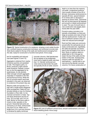 EERI Special Earthquake Report — May 2010

depth is no less than the masonry
unit width. Longitudinal reinforcement usually consists of four #3 or
#4 bars; transverse reinforcement is
typically #2 bars, spaced between
6-12 inches with no decrease in
spacing at column ends. Transverse
ties are not bent beyond 90 degrees
and smooth or ribbed reinforcement
is used. The use of smooth bars in
new construction was largely abandoned after the year 2000.
Poured-in-place concrete is not
typically consolidated, so there are
large air pockets and a lack of bond
with the reinforcement. Further, the
lack of sufficient cement in the concrete mix reduces bond strength.

Figure 12. Typical construction of a residence, showing a rock rubble foundation, confined masonry construction technique, and reinforced concrete slab.
Note blocks added to the top of the walls and reinforcement emerging from
the slab, ready for construction of another level (photo: Anna Lang).
tent for workability and reduced
cost (see Figures 12 and 13).
Aggregate is obtained from nearby
limestone quarries and gradated
on-site. The largest quarry, La
Boule, produces a light colored
weak limestone. Despite a recent
ban on the this aggregate for its
weaknesses, its use persists.
Other stronger smooth aggregate
originates in riverbeds in the hills
around Port-au-Prince. While the
use of corrosive beach sand was
prevalent in the past, we observed
no evidence of its present day use.
Masonry walls are typically 2.5 m
high with a single-wythe staggered
block arrangement. Walls are constructed directly on top of a finished
foundation or floor slab; no mechanical connection is made. Typical block dimensions are 40 cm
long, 18.5 cm high, and 14.5 cm
wide. Mortar for the block walls is
mixed on-site, typically on the
ground. Horizontal bed joints are
commonly 2 cm thick; vertical beds
vary from 0-2 cm. Walls vary in
length from 2-4 m and are commonly bordered by lightly reinforced

concrete columns. Wall slenderness
did not appear to be problematic:
most have a height-to-width ratio less
than 1.0. Slender reinforced concrete columns that border the walls
are typically 25-35 cm wide. Column

Roof and floor slabs are commonly
poured after the wall panels are already constructed and, regrettably,
the walls are typically not assembled to the full height of the roof or
floor. Rock or masonry debris is
added later to fill in the gap between the top of the walls and the
bottom of the slab. Subsequently,
masonry walls are typically not
load-bearing — gravity load is carried only by the slender concrete
columns. For future construction of

Figure 13. Lack of sufficient cement bond, smooth reinforcement, and insufficient detailing (photo: Anna Lang).
8

 
