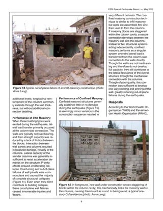 EERI Special Earthquake Report — May 2010

Figure 14.Typical out-of-plane failure of an infill masonry construction (photo:
Anna Lang).
additional levels, longitudinal reinforcement of the columns commonly extends through the slab thickness, but without additional connection detailing.
Performance of Infill Masonry:
When these building types were
excited during the earthquake, lateral load transfer primarily occurred
at the column-slab connection. The
walls are typically not load-bearing,
and their strength capacity was reduced by a lack of friction between
the blocks. Interaction between
wall panels and columns resulted
in localized damage, notably in the
columns. Lateral capacity of the
slender columns was generally insufficient to resist acceleration demands on the structure. P-delta
effects ensued, proliferating collapse. Overturning and out-of-plane
failures of wall panels were commonplace and caused the majority
of complete structural collapses
(Figure 14). Even when they didn’t
contribute to building collapse,
these out-of-plane wall failures
caused innumerable injuries and
deaths.

Performance of Confined Masonry:
Confined masonry structures generally sustained little or no damage
during the earthquake (Figure 15).
A seemingly minor variation in the
construction sequence resulted in

very different behavior. The confined masonry construction technique is similar to infill masonry,
but walls are assembled first and
then used to form the columns.
If masonry blocks are staggered
within the column cavity, a secure
connection develops between the
masonry wall and the columns.
Instead of two structural systems
acting independently, confined
masonry performs as a singular
system whereby lateral load is
transferred from the column-slab
connection to the walls directly.
Though the walls are not load-bearing and therefore do not develop
full capacity, they still contribute to
the lateral resistance of the overall
structure through the mechanical
connection with the columns.
Though of poor quality, this connection was sufficient to develop
one-way bending and arching of the
wall, greatly reducing out-of-plane
failures during the earthquake.

Hospitals
According to the World Health Organization (WHO) and Pan American Health Organization (PAHO),

Figure 15. In foreground, new wall under construction shows staggering of
blocks within the column cavity; this mechanically locks the masonry wall to
the columns, causing them to act as a unit. In background, a typical onestory CM residence (photo: Anna Lang).
9

 