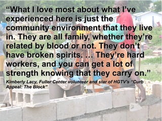 ““What II lloovvee mmoosstt aabboouutt wwhhaatt 
II’’vvee eexxppeerriieenncceedd hheerree iiss jjuusstt tthhee 
ccoommmmuunniittyy eennvviirroonnmmeenntt tthhaatt 
tthheeyy lliivvee iinn.. TThheeyy aarree aallll ffaammiillyy,, 
wwhheetthheerr tthheeyy’’rree rreellaatteedd bbyy bblloooodd 
oorr nnoott.. TThheeyy ddoonn’’tt hhaavvee bbrrookkeenn 
ssppiirriittss.. …… TThheeyy’’rree hhaarrdd wwoorrkkeerrss,, 
aanndd yyoouu ccaann ggeett aa lloott ooff ssttrreennggtthh 
kknnoowwiinngg tthhaatt tthheeyy ccaarrrryy oonn..”” 
KKiimmbbeerrllyy LLaaccyy,, FFuulllleerr CCeenntteerr vvoolluunntteeeerr aanndd ssttaarr ooff HHGGTTVV''ss ““CCuurrbb 
AAppppeeaall:: TThhee BBlloocckk”” 
 