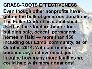 GGRRAASSSS--RROOOOTTSS 
EEFFFFEECCTTIIVVEENNEESSSS 
EEvveenn tthhoouugghh ootthheerr nnoonnpprrooffiittss 
hhaavvee ggootttteenn tthhee bbuullkk ooff ggeenneerroouuss 
ddoonnaattiioonnss,, TThhee FFuulllleerr CCeenntteerr hhaass 
eessttaabblliisshheedd iittsseellff aass tthhee ssttaannddaarrdd--bbeeaarreerr 
ffoorr bbuuiillddiinngg ssaaffee,, ddeecceenntt,, ppeerrmmaanneenntt 
hhoommeess iinn HHaaiittii —— mmoorree tthhaann 115500,, 
iinncclluuddiinngg oouurr LLaammbbii ccoommmmuunniittyy,, 
aass ooff OOccttoobbeerr 22001144.. WWiitthh oouurr mmiinniimmaall 
bbuurreeaauuccrraaccyy aanndd oovveerrhheeaadd,, jjuusstt iimmaaggiinnee 
hhooww mmaannyy mmoorree ffaammiilliieess wwee ccoouulldd 
hheellpp wwiitthh mmoorree ddoonnaattiioonnss!! 
 