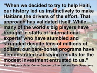 ““WWhheenn wwee ddeecciiddeedd ttoo ttrryy ttoo hheellpp 
HHaaiittii,, oouurr hhiissttoorryy lleedd uuss iinnssttiinnccttiivveellyy 
ttoo mmaakkee HHaaiittiiaannss tthhee ddrriivveerrss ooff tthhee 
eeffffoorrtt.. TThhaatt aapppprrooaacchh hhaass vvaalliiddaatteedd 
iittsseellff.. WWhhiillee mmaannyy ooff tthhee wwoorrlldd''ss bbiigg 
ppllaayyeerrss hhaavvee bbrroouugghhtt iinn ssttaaffffss ooff 
''iinntteerrnnaattiioonnaall eexxppeerrttss'' wwhhoo hhaavvee ssttuummbblleedd 
aanndd ssttrruugggglleedd ddeessppiittee tteennss ooff mmiilllliioonnss ooff 
ddoollllaarrss,, oouurr bbaarree--bboonneess pprrooggrraammss hhaavvee 
ddeemmoonnssttrraatteedd ssaattiissffyyiinngg rreessuullttss ffoorr tthhee 
mmooddeesstt iinnvveessttmmeenntt eennttrruusstteedd ttoo uuss..”” 
RRyyaann IIaaffiigglliioollaa,, FFuulllleerr CCeenntteerr DDiirreeccttoorr ooff IInntteerrnnaattiioonnaall FFiieelldd OOppeerraattiioonnss 
 