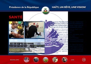 Présidence de la République        HAÏTI, UN RÊVE, UNE VISION!



SANTÉ
                              Le gouvernement Martelly/Lamothe œuvre pour l’amélioration
                              du système de santé à travers un programme de réhabilitation et
                              de construction d’infrastructures et d’assurer l’accès à tous les
                              Haïtiens aux soins de sante de qualité. Quelques faits saillants :
                              • Le programme « Manman ak Timoun an Santé » vise à
                                  assurer à tous les enfants l’accès à la santé ;
                              • 2,5 Millions d’enfants ont été vaccinés ;
                              • OFATMA a construit un hôpital au Cap-Haitien, tandis
                                  qu’un hôpital est en construction aux Cayes ;
                              • Un hôpital universitaire a été inauguré à Mirebalais ;
                              • Des hôpitaux seront construits prochainement à Gonaïves
                                  et à Jacmel, tandis que l’Hôpital de l’Université d’Etat d’Haïti
                                  (l’Hôpital Général) sera réhabilité ;
                              • Le Directeur Exécutif de ONUSIDA, l’agence des Nations
                                  Unies qui coordonne la lutte mondiale contre le SIDA a
                                  félicite les autorités haïtiennes pour avoir réduit le taux de
                                  sero prévalence à 1,9%, une réussite incontestée, et envisage
                                  de recommander l’approche haïtienne aux responsables
                                  d’autres pays.




décembre 2012                                                             santé                  10
 