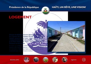 Présidence de la République                                          HAÏTI, UN RÊVE, UNE VISION!



LOGEMENT



Des plus de 600.000 personnes déplacées suite au séisme
du 12 janvier 2010, le Président Martelly en 18 mois s’est
impliqué personnellement pour reloger plus de 300.000
compatriotes. Ainsi, les places publiques – Champ-de-Mars,
et les Places Boyer et St. Pierre – ainsi que la cour de la
Primature ont été libérées.
En outre, un programme ambitieux de logements sociaux a
implanté 400 maisons modernes à Zoranjé dans la Commune
de Cité Soleil et 4.000 orne-à-Cabris, tandis que d’autres sont en
construction aux Cayes, à Caracol et ailleurs.




 décembre 2012                                                                      logement   13
 