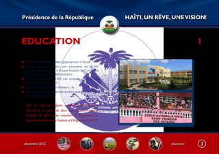 Présidence de la République                                        HAÏTI, UN RÊVE, UNE VISION!



EDUCATION                                                                                     1

• 1.287.214 enfants accèdent gratuitement à l’école ;
• Le gouvernement octroi une subvention de 18 000
     gourdes chaque année à chaque étudiant de l’Université
     d’Etat d’Haïti, soit 22 000 étudiants ;
•    L’Etat a distribué 974.000 kits scolaires pour l’année
     académique 2012-2013 ;
•    L’Etat a formé11.034 professeurs ; et ·
•    250 autobus transportent les écoliers gratuitement dans
     les 10 départements.


    Plus  de  1.287.000  enfants  accèdent  g5at6itement  à 
    l’éducation,  en  moins  de  deux  ans.  Le  gouverBement 
    multiplie  les  eﬀorEs  pour  consolider  le  Prog5amme  de 
    Scolarisation Universelle Grat6ite et Obligatoire (PSUGO).




    décembre 2012                                                                 education   3
 