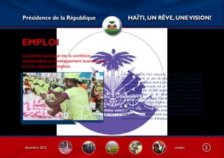Présidence de la République                     HAÏTI, UN RÊVE, UNE VISION!



EMPLOI
La stabilité politique est la condition
indispensable au développement économique
et à la création d’emplois.
                                            L’inauguration du Parc Industriel de Caracol le 22 octobre
                                            2012 représente un pas de géant vers le développement
                                            économique. Caracol, situé à proximité de l’Université Henri
                                            Christophe de Limonade, est un vaste chantier, qui promet,
                                            à terme, de créer 65.000 emplois. Il symbolise également
                                            la décentralisation et le désenclavement politiques et
                                            économiques du pays. Le Gouvernement Martelly/Lamothe
                                            envisage la construction d’autres parcs dans d’autres régions
                                            du pays. Par ailleurs, le gouvernement projette une nouvelle
                                            image d’Haïti susceptible de promouvoir les investissements
                                            et la renaissance de l’industrie touristique, donc la croissance
                                            économie et la création d’emplois.




 décembre 2012                                                                        emploi                   5
 