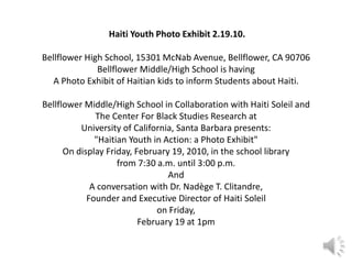 Haiti Youth Photo Exhibit 2.19.10. Bellflower High School, 15301 McNab Avenue, Bellflower, CA 90706 Bellflower Middle/High School is having A Photo Exhibit of Haitian kids to inform Students about Haiti. Bellflower Middle/High School in Collaboration with Haiti Soleil and The Center For Black Studies Research at University of California, Santa Barbara presents: "Haitian Youth in Action: a Photo Exhibit" On display Friday, February 19, 2010, in the school library from 7:30 a.m. until 3:00 p.m. And A conversation with Dr. Nadège T. Clitandre, Founder and Executive Director of Haiti Soleil on Friday, February 19 at 1pm  