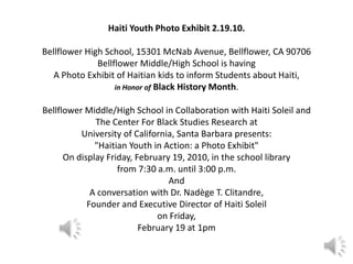 Haiti Youth Photo Exhibit 2.19.10. Bellflower High School, 15301 McNab Avenue, Bellflower, CA 90706 Bellflower Middle/High School is having A Photo Exhibit of Haitian kids to inform Students about Haiti,in Honor of Black History Month. Bellflower Middle/High School in Collaboration with Haiti Soleil and The Center For Black Studies Research at University of California, Santa Barbara presents: "Haitian Youth in Action: a Photo Exhibit" On display Friday, February 19, 2010, in the school library from 7:30 a.m. until 3:00 p.m. And A conversation with Dr. Nadège T. Clitandre, Founder and Executive Director of Haiti Soleil on Friday, February 19 at 1pm  