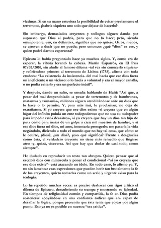 víctimas. Si en su mano estuviera la posibilidad de evitar previamente el
terremoto, ¿habría siquiera uno solo que dejase de hacerlo?

Sin embargo, demasiados creyentes y teólogos siguen dando por
supuesto que Dios sí podría, pero que no lo hace; pero, siendo
omnipotente, eso, en definitiva, significa que no quiere. Otros, menos,
se atreven a decir que no puede; pero entonces ¿qué “dios” es ese, y
quien podrá darnos esperanza?

Epicuro lo había preguntado hace ya muchos siglos. Y, como era de
esperar, la víbora levantó la cabeza. Martín Caparrós, en El País
07/02/2010, sin aludir al famoso dilema -tal vez sin conocerlo siquiera-
y refiriéndose primero al terremoto de Lisboa (1755), afirma con toda
crudeza: “La existencia -la insistencia- del mal hacía que ese dios fuera
un ineficiente o un vicioso: o lo hacía a voluntad y era el mayor canalla,
o no podía evitarlo y era un perfecto inútil”.

Y después, dando un salto, se ensaña hablando de Haití: “Así que, a
pesar del mal despendolado -a pesar de terremotos y de hambrunas,
matanzas y tsunamis-, millones siguen arrodillándose ante un dios que
lo hace o lo permite. Y, para más inri, lo proclaman; no deja de
extrañarme. Si yo creyera que ese dios existe -si creyera que en algún
lugar del infinito pulula un ente todopoderoso que no usa su todopoder
para impedir estos desastres-, si yo creyera que hay un dios tan hijo de
puta como para matar de un golpe a cien mil muertos de hambre, y si
ese dios fuera mi dios, mi amo, intentaría protegerlo: me pasaría la vida
negándolo, diciendo a todo el mundo que no hay tal cosa, que cómo se
le ocurre, ¿dios?, ¿un dios?, ¿eso qué significa? Frente a desgracias
como ésta, el verdadero creyente no tiene más remedio que fingirse
ateo -y, quizá, viceversa. Así que hay que dudar de casi todo, como
siempre”.

He dudado en reproducir un texto tan abrupto. Quiero pensar que al
escribir dios con minúscula y poner el condicional -”si yo creyera que
ese dios existe”- está atacando un ídolo. En todo caso, lo afirmo yo. Y,
no sin lamentar esas expresiones que pueden herir tan brutalmente la fe
de los creyentes, quiero tomarlas como un serio y urgente aviso para la
teología.

Lo he repetido muchas veces: es preciso deshacer con rigor crítico el
dilema de Epicuro, descubriendo su trampa y mostrando su falsedad.
En tiempos de religiosidad común y compartida, la fe en Dios podía
sostenerse apoyándose en una confianza radical que era capaz de
desafiar la lógica, porque presentía que ésta tenía que cojear por algún
punto. Eso ya no es posible en nuestra “era crítica”.
 