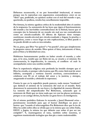 Debemos reconocerlo, si no por honestidad intelectual, al menos
porque nos lo reprochan con argumentos contundentes: creer en un
“dios” que, pudiendo, no quisiera acabar con el mal del mundo o que,
queriendo, no pudiese, resulta hoy sencillamente imposible.

Por fortuna, la misma agudeza crítica de la modernidad abre el camino
de la respuesta. La autonomía de las leyes que rigen el funcionamiento
del mundo y las inevitables contradicciones de la finitud, hacen que el
concepto (no la fantasía) de un mundo sin mal sea tan contradictoria
como un círculo-cuadrado. El dilema de Epicuro tiene trampa:
sustitúyase mundo-sin-mal por círculo-cuadrado y hágase la prueba; o
pregúntese, como a veces hago en mis explicaciones, si Dios puede o
no puede dividir en aula en tres-mitades.

No es, pues, que Dios “no quiera” o “no pueda”, sino que simplemente
la pregunta carece de sentido. Dios quiere el bien, únicamente el bien,
para el bien y la felicidad nos crea.

Hablemos humanamente: podría no haber creado el mundo, y sabe
que, si lo crea, tendrá que ser finito (si no, se crearía a sí mismo). En
consecuencia, la imperfección, la carencia, el conflicto -el mal- lo
acompañarán como una sombra terrible.

Pero la experiencia religiosa más profunda ha intuido siempre que si
Dios ha creado, es porque valía la pena; que Él, como Anti-mal de amor
infinito, acompaña y sostiene nuestra aventura, convocándonos a
colaborar con Él en el trabajo del amor y la justicia; y siempre,
asegurando el sentido y abriendo la esperanza.

Contra lo que en la superficie puede parecer, nada menos “moderno”
que deducir el ateísmo de la existencia del mal en el mundo. Sería
desconocer la autonomía de sus leyes y la dignidad de nuestra libertad.
La tontería del telepredicador Pat Robertson, aclarando que el
terremoto de Haití que no tiene nada que ver con las placas tectónicas,
porque es un castigo divino, ha hecho un gran favor a la inteligencia.

En el mismo periódico Galeano lo recuerda y Jared Diamond avisa -
permítaseme recordarlo para que el humor dulcifique un poco el
horror- que “cuando el teleevangelista Pat Robertson dice que la ira de
Dios ha caído sobre ellos se olvida que es la misma que cae sobre Italia,
EEUU o Japón, la misma ira que debería caer sobre él por ser tan
estúpido”. Y, mantengamos el tono, también sobre nosotros, si
seguimos manteniendo teologías que dan pie a tanto malentendido.

 
 