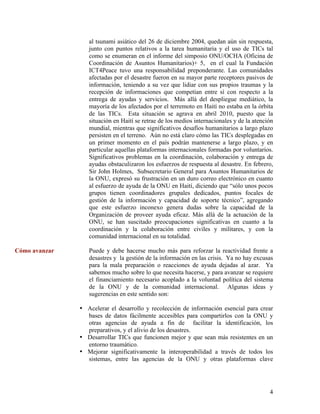 al tsunami asiático del 26 de diciembre 2004, quedan aún sin respuesta,
                  junto con puntos relativos a la tarea humanitaria y el uso de TICs tal
                  como se enumeran en el informe del simposio ONU/OCHA (Oficina de
                  Coordinación de Asuntos Humanitarios)+ 5, en el cual la Fundación
                  ICT4Peace tuvo una responsabilidad preponderante. Las comunidades
                  afectadas por el desastre fueron en su mayor parte receptores pasivos de
                  información, teniendo a su vez que lidiar con sus propios traumas y la
                  recepción de informaciones que competían entre sí con respecto a la
                  entrega de ayudas y servicios. Más allá del despliegue mediático, la
                  mayoría de los afectados por el terremoto en Haití no estaba en la órbita
                  de las TICs. Esta situación se agrava en abril 2010, puesto que la
                  situación en Haití se retrae de los medios internacionales y de la atención
                  mundial, mientras que significativos desafíos humanitarios a largo plazo
                  persisten en el terreno. Aún no está claro cómo las TICs desplegadas en
                  un primer momento en el país podrán mantenerse a largo plazo, y en
                  particular aquellas plataformas internacionales formadas por voluntarios.
                  Significativos problemas en la coordinación, colaboración y entrega de
                  ayudas obstaculizaron los esfuerzos de respuesta al desastre. En febrero,
                  Sir John Holmes, Subsecretario General para Asuntos Humanitarios de
                  la ONU, expresó su frustración en un duro correo electrónico en cuanto
                  al esfuerzo de ayuda de la ONU en Haití, diciendo que “sólo unos pocos
                  grupos tienen coordinadores grupales dedicados, puntos focales de
                  gestión de la información y capacidad de soporte técnico”, agregando
                  que este esfuerzo inconexo genera dudas sobre la capacidad de la
                  Organización de proveer ayuda eficaz. Más allá de la actuación de la
                  ONU, se han suscitado preocupaciones significativas en cuanto a la
                  coordinación y la colaboración entre civiles y militares, y con la
                  comunidad internacional en su totalidad.

Cómo avanzar      Puede y debe hacerse mucho más para reforzar la reactividad frente a
                  desastres y la gestión de la información en las crisis. Ya no hay excusas
                  para la mala preparación o reacciones de ayuda dejadas al azar. Ya
                  sabemos mucho sobre lo que necesita hacerse, y para avanzar se requiere
                  el financiamiento necesario acoplado a la voluntad política del sistema
                  de la ONU y de la comunidad internacional. Algunas ideas y
                  sugerencias en este sentido son:

               • Acelerar el desarrollo y recolección de información esencial para crear
                 bases de datos fácilmente accesibles para compartirlos con la ONU y
                 otras agencias de ayuda a fin de facilitar la identificación, los
                 preparativos, y el alivio de los desastres.
               • Desarrollar TICs que funcionen mejor y que sean más resistentes en un
                 entorno traumático.
               • Mejorar significativamente la interoperabilidad a través de todos los
                 sistemas, entre las agencias de la ONU y otras plataformas clave




                                                                                           4
 