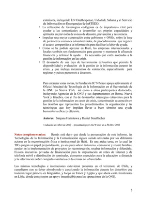 exteriores, incluyendo UN OneResponse, Ushahidi, Sahana y el Servicio
                        de Información en Emergencias de InSTEDD.
                   •   La utilización de tecnologías endógenas es de importancia vital para
                        ayudar a las comunidades a desarrollar sus propias capacidades y
                        aptitudes en previsión de avisos de desastre, prevención y resistencia.
                   •   Impulsar una mayor cooperación entre gobiernos y ONGs, sobre la base
                        de parámetros comunes estandardizados, de procedimientos que regulen
                        el acceso compartido a la información para facilitar la labor de ayuda.
                   •   Como se ha podido apreciar en Haití, las empresas internacionales y
                        locales también son fundamentales para generar y mantener la afluencia
                        financiera y reforzar la ayuda . Es necesario que estén asociadas a la
                        gestión de información en las crisis.
                   •   El desarrollo de una caja de herramientas exhaustiva que permita la
                        disponibilidad y evaluación de la gestión de la información durante las
                        crisis, y que incluya mecanismos de valoración, especialmente para
                        regiones y países propensos a desastres.


                       Para alcanzar estas metas, la Fundación ICT4Peace apoya activamente al
                       Oficial Principal de Tecnología de la Información en el Secretariado de
                       la ONU en Nueva York así como a otros participantes destacados,
                       incluyendo Agencias de la ONU y sus departamentos en Roma, Nueva
                       York y Ginebra, con el fin de desarrollar estrategias coherentes para la
                       gestión de la información en casos de crisis, concentrando su atención en
                       los desafíos que representan los procedimientos, la organización y las
                       tecnologías que hoy impiden llevar a buen término una ayuda
                       humanitaria eficaz y eficiente.

                       Autores: Sanjana Hattotuwa y Daniel Stauffacher

                       Traducido en Abril de 2010 – presentado por Ulla Winter en e-MARC 2011


Notas complementarias:        Demás está decir que desde la presentación de este informe, las
Tecnologías de la Información y la Comunicación siguen siendo utilizadas por los diferentes
actores en la reconstrucción física e institucional de Haití. Es una ardua tarea, en la cual las
TICs juegan un papel preponderante, ya sea para salvar distancias, comunicar y reunir familias,
ayudar en la implementación de proyectos de reconstrucción, recabar información y difundirla.
Existen iniciativas privadas de financiación para la implantación de redes de Internet y de
telefonía móvil y distribución de terminales, elementos esenciales para la educación a distancia
y la información sobre campañas sanitarias en las zonas no urbanizadas.

Las mismas tecnologías e instituciones estuvieron presentes en el terremoto de Chile, y
cumplieron con su deber absorbiendo y canalizando la información durante los disturbios que
tuvieron lugar primero en Kirguistán, y luego en Túnez y Egipto y que ahora están focalizados
en Libia, donde constituyen un apoyo insustituible para las operaciones de la ONU.



                                                                                                5
 