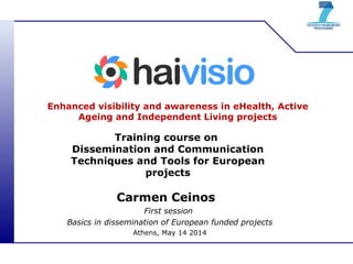 Enhanced visibility and awareness in eHealth, Active
Ageing and Independent Living projects
Training course on
Dissemination and Communication
Techniques and Tools for European
projects
Carmen Ceinos
First session
Basics in dissemination of European funded projects
Athens, May 14 2014
 