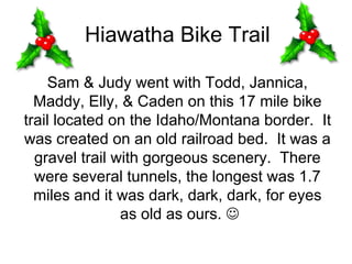 Hiawatha Bike Trail

    Sam & Judy went with Todd, Jannica,
  Maddy, Elly, & Caden on this 17 mile bike
trail located on the Idaho/Montana border. It
was created on an old railroad bed. It was a
  gravel trail with gorgeous scenery. There
  were several tunnels, the longest was 1.7
  miles and it was dark, dark, dark, for eyes
                as old as ours. ☺
 