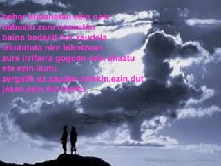 behar dudanetan ezin naiz babestu zure besoetan baina badakit hor zaudela izkutatuta nire bihotzean zure irrifarra gogoan ezin ahaztu eta ezin ikutu zergatik ez zauden nirekin,ezin dut jasan,ezin dut ulertu 