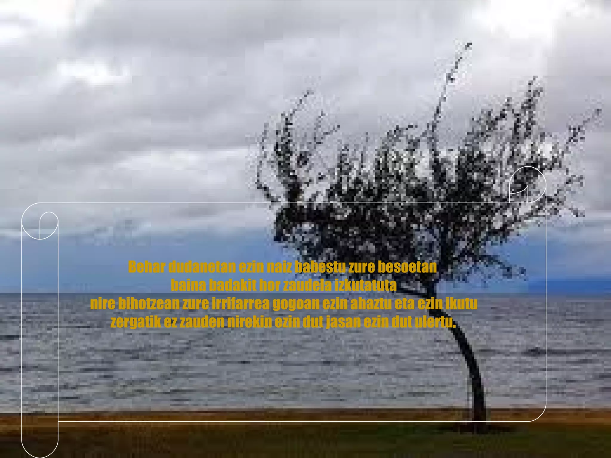 Behar dudanetan ezin naiz babestu zure besoetan  baina badakit hor zaudela izkutatuta nire bihotzean zure irrifarrea gogoan ezin ahaztu eta ezin ikutu  zergatik ez zauden nirekin ezin dut jasan ezin dut ulertu . 