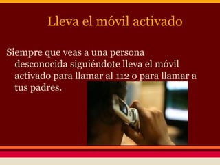 Lleva el móvil activado
Siempre que veas a una persona
desconocida siguiéndote lleva el móvil
activado para llamar al 112 o para llamar a
tus padres.