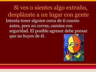 Si ves o sientes algo extraño,
desplázate a un lugar con gente
Intenta tener alguien cerca de tí cuanto
antes, pero no corras, camina con
seguridad. El posible agresor debe pensar
que no huyes de él.