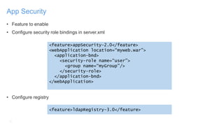 10
App Security
• Feature to enable
• Configure security role bindings in server.xml
• Configure registry
<feature>appSecurity-2.0</feature>
<webApplication location=“myweb.war”>
<application-bnd>
<security-role name=“user”>
<group name=“myGroup”/>
</security-role>
</application-bnd>
</webApplication>
<feature>ldapRegistry-3.0</feature>
 