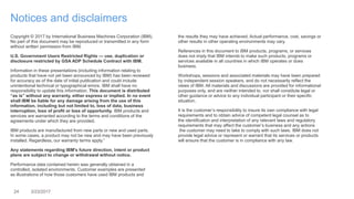 24 3/23/2017
Notices and disclaimers
Copyright © 2017 by International Business Machines Corporation (IBM).
No part of this document may be reproduced or transmitted in any form
without written permission from IBM.
U.S. Government Users Restricted Rights — use, duplication or
disclosure restricted by GSA ADP Schedule Contract with IBM.
Information in these presentations (including information relating to
products that have not yet been announced by IBM) has been reviewed
for accuracy as of the date of initial publication and could include
unintentional technical or typographical errors. IBM shall have no
responsibility to update this information. This document is distributed
“as is” without any warranty, either express or implied. In no event
shall IBM be liable for any damage arising from the use of this
information, including but not limited to, loss of data, business
interruption, loss of profit or loss of opportunity. IBM products and
services are warranted according to the terms and conditions of the
agreements under which they are provided.
IBM products are manufactured from new parts or new and used parts.
In some cases, a product may not be new and may have been previously
installed. Regardless, our warranty terms apply.”
Any statements regarding IBM's future direction, intent or product
plans are subject to change or withdrawal without notice.
Performance data contained herein was generally obtained in a
controlled, isolated environments. Customer examples are presented
as illustrations of how those customers have used IBM products and
the results they may have achieved. Actual performance, cost, savings or
other results in other operating environments may vary.
References in this document to IBM products, programs, or services
does not imply that IBM intends to make such products, programs or
services available in all countries in which IBM operates or does
business.
Workshops, sessions and associated materials may have been prepared
by independent session speakers, and do not necessarily reflect the
views of IBM. All materials and discussions are provided for informational
purposes only, and are neither intended to, nor shall constitute legal or
other guidance or advice to any individual participant or their specific
situation.
It is the customer’s responsibility to insure its own compliance with legal
requirements and to obtain advice of competent legal counsel as to
the identification and interpretation of any relevant laws and regulatory
requirements that may affect the customer’s business and any actions
the customer may need to take to comply with such laws. IBM does not
provide legal advice or represent or warrant that its services or products
will ensure that the customer is in compliance with any law.
 
