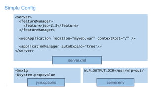 7
Simple Config
<server>
<featureManager>
<feature>jsp-2.3</feature>
</featureManager>
<webApplication location=“myweb.war” contextRoot=“/” />
<applicationManager autoExpand="true"/>
</server>
server.xml
-Xmx1g
-Dsystem.prop=value
jvm.options
WLP_OUTPUT_DIR=/usr/wlp-out/
server.env
 