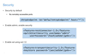 9
Security
• Security by default
• No remotely accessible ports
• Enable admin, enable security
• Enable ssl using ssl-1.0
<feature>restConnector-1.0</feature>
<quickStartSecurity userName=“admin”
userPassword=“{hash}adSDwijgnb==“/>
<feature>transportSecurity-1.0</feature>
<keyStore password=“{aes}adSDwijgnb==“/>
<httpEndpoint id=“defaultHttpEndpoint” host=“*”/>
 