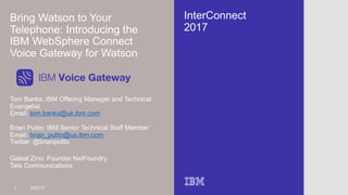 InterConnect
2017
Bring Watson to Your
Telephone: Introducing the
IBM WebSphere Connect
Voice Gateway for Watson
Tom Banks: IBM Offering Manager and Technical
Evangelist
Email: tom.banks@uk.ibm.com
1 3/22/17
Brian Pulito: IBM Senior Technical Staff Member
Email: brian_pulito@us.ibm.com
Twitter: @brianpulito
IBM Voice Gateway
Galeal Zino: Founder NetFoundry
Tata Communications
 