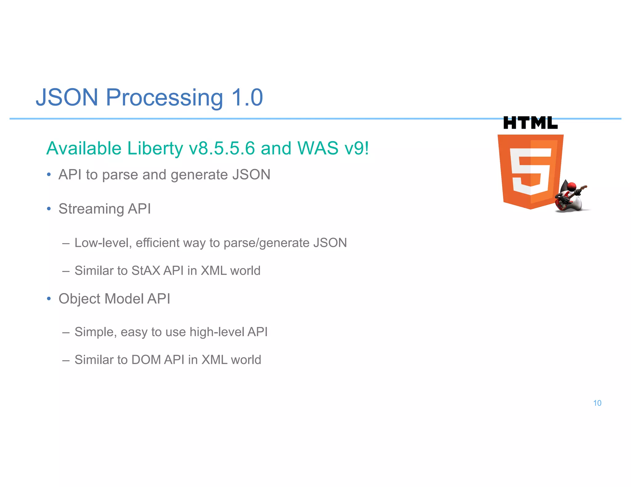 JSON Processing 1.0
• API to parse and generate JSON
• Streaming API
– Low-level, efficient way to parse/generate JSON
– Similar to StAX API in XML world
• Object Model API
– Simple, easy to use high-level API
– Similar to DOM API in XML world
Available Liberty v8.5.5.6 and WAS v9!
10
 