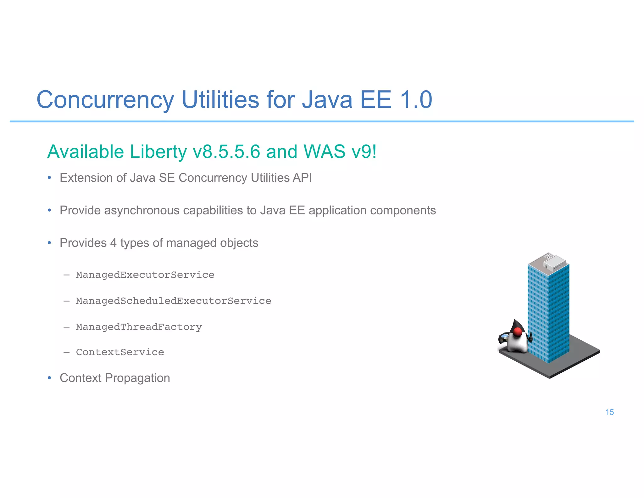 Concurrency Utilities for Java EE 1.0
• Extension of Java SE Concurrency Utilities API
• Provide asynchronous capabilities to Java EE application components
• Provides 4 types of managed objects
– ManagedExecutorService
– ManagedScheduledExecutorService
– ManagedThreadFactory
– ContextService
• Context Propagation
Available Liberty v8.5.5.6 and WAS v9!
15
 