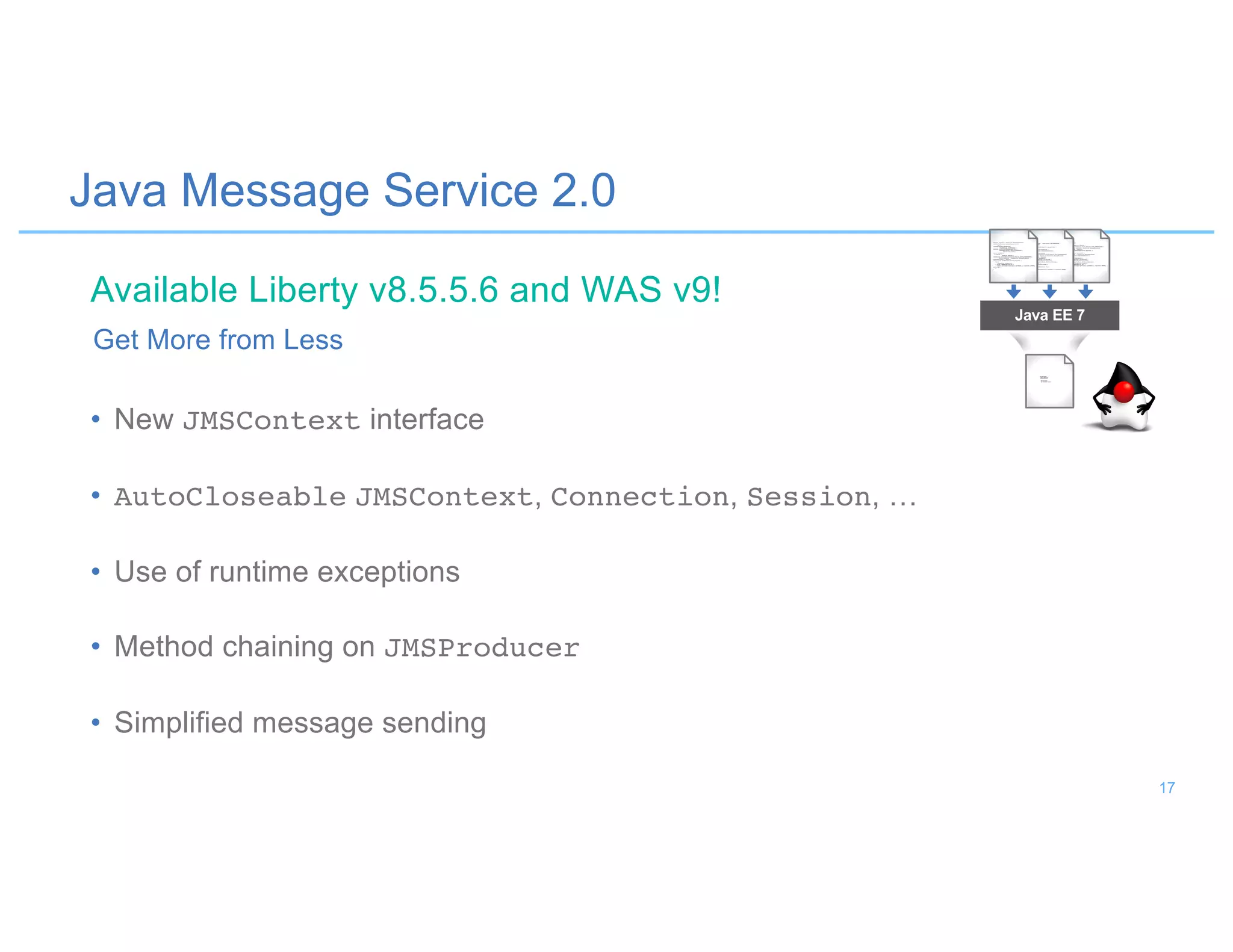 Java Message Service 2.0
• New JMSContext interface
• AutoCloseable JMSContext, Connection, Session, …
• Use of runtime exceptions
• Method chaining on JMSProducer
• Simplified message sending
Get More from Less
Java EE 7
Available Liberty v8.5.5.6 and WAS v9!
17
 