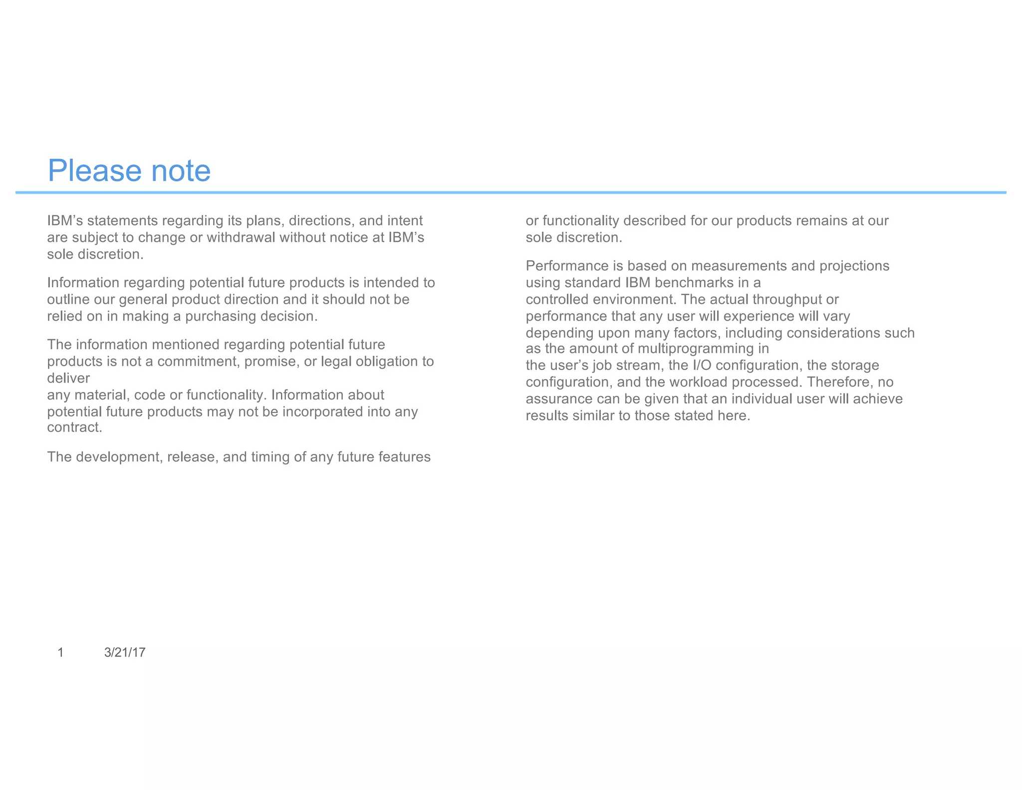 1 3/21/17
Please note
IBM’s statements regarding its plans, directions, and intent
are subject to change or withdrawal without notice at IBM’s
sole discretion.
Information regarding potential future products is intended to
outline our general product direction and it should not be
relied on in making a purchasing decision.
The information mentioned regarding potential future
products is not a commitment, promise, or legal obligation to
deliver
any material, code or functionality. Information about
potential future products may not be incorporated into any
contract.
The development, release, and timing of any future features
or functionality described for our products remains at our
sole discretion.
Performance is based on measurements and projections
using standard IBM benchmarks in a
controlled environment. The actual throughput or
performance that any user will experience will vary
depending upon many factors, including considerations such
as the amount of multiprogramming in
the user’s job stream, the I/O configuration, the storage
configuration, and the workload processed. Therefore, no
assurance can be given that an individual user will achieve
results similar to those stated here.
 