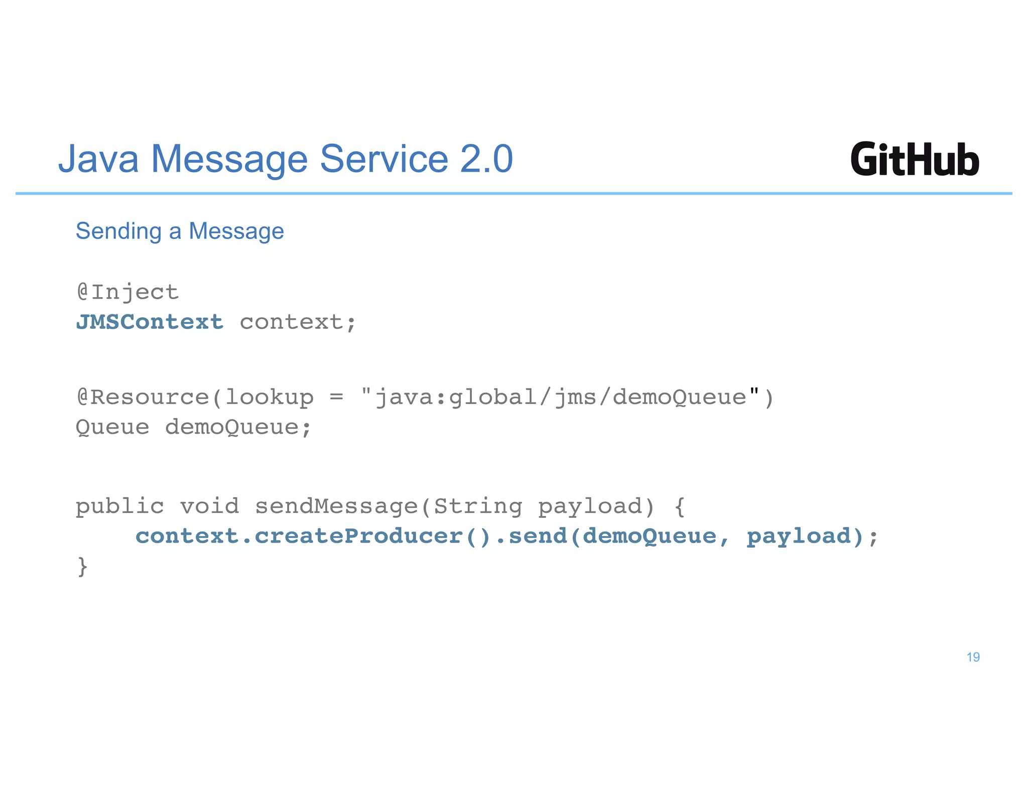 Java Message Service 2.0
@Inject
JMSContext context;
@Resource(lookup = "java:global/jms/demoQueue")
Queue demoQueue;
public void sendMessage(String payload) {
context.createProducer().send(demoQueue, payload);
}
Sending a Message
19
 