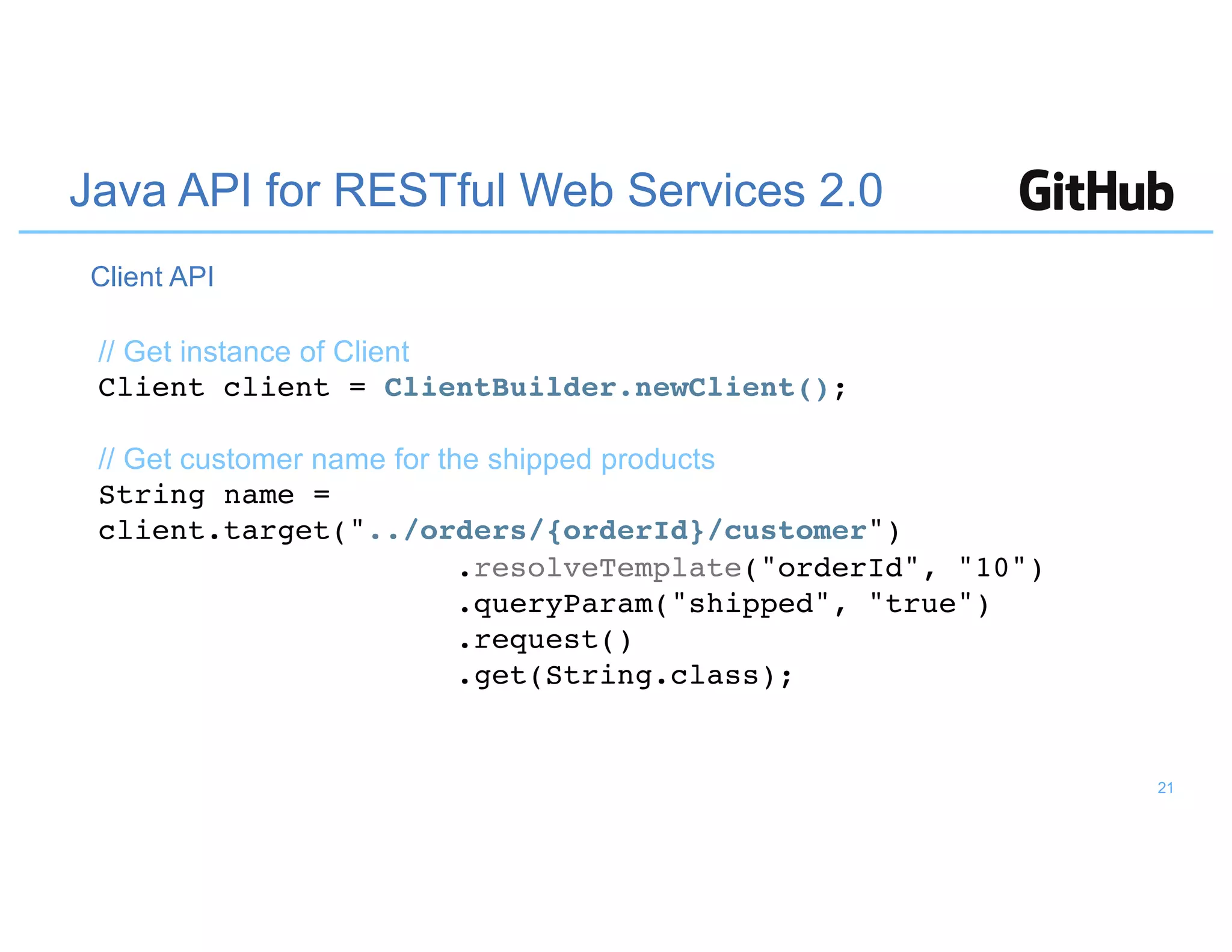 Java API for RESTful Web Services 2.0
// Get instance of Client
Client client = ClientBuilder.newClient();
// Get customer name for the shipped products
String name =
client.target("../orders/{orderId}/customer")
.resolveTemplate("orderId", "10")
.queryParam("shipped", "true")
.request()
.get(String.class);
Client API
21
 