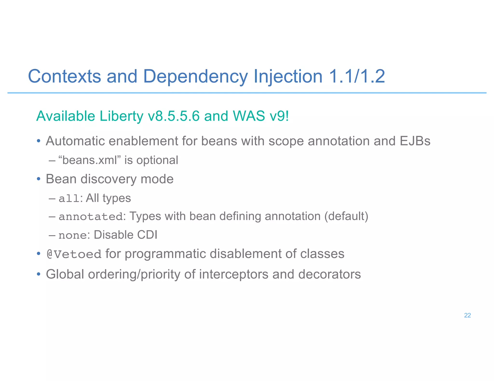 Contexts and Dependency Injection 1.1/1.2
• Automatic enablement for beans with scope annotation and EJBs
– “beans.xml” is optional
• Bean discovery mode
– all: All types
– annotated: Types with bean defining annotation (default)
– none: Disable CDI
• @Vetoed for programmatic disablement of classes
• Global ordering/priority of interceptors and decorators
Available Liberty v8.5.5.6 and WAS v9!
22
 