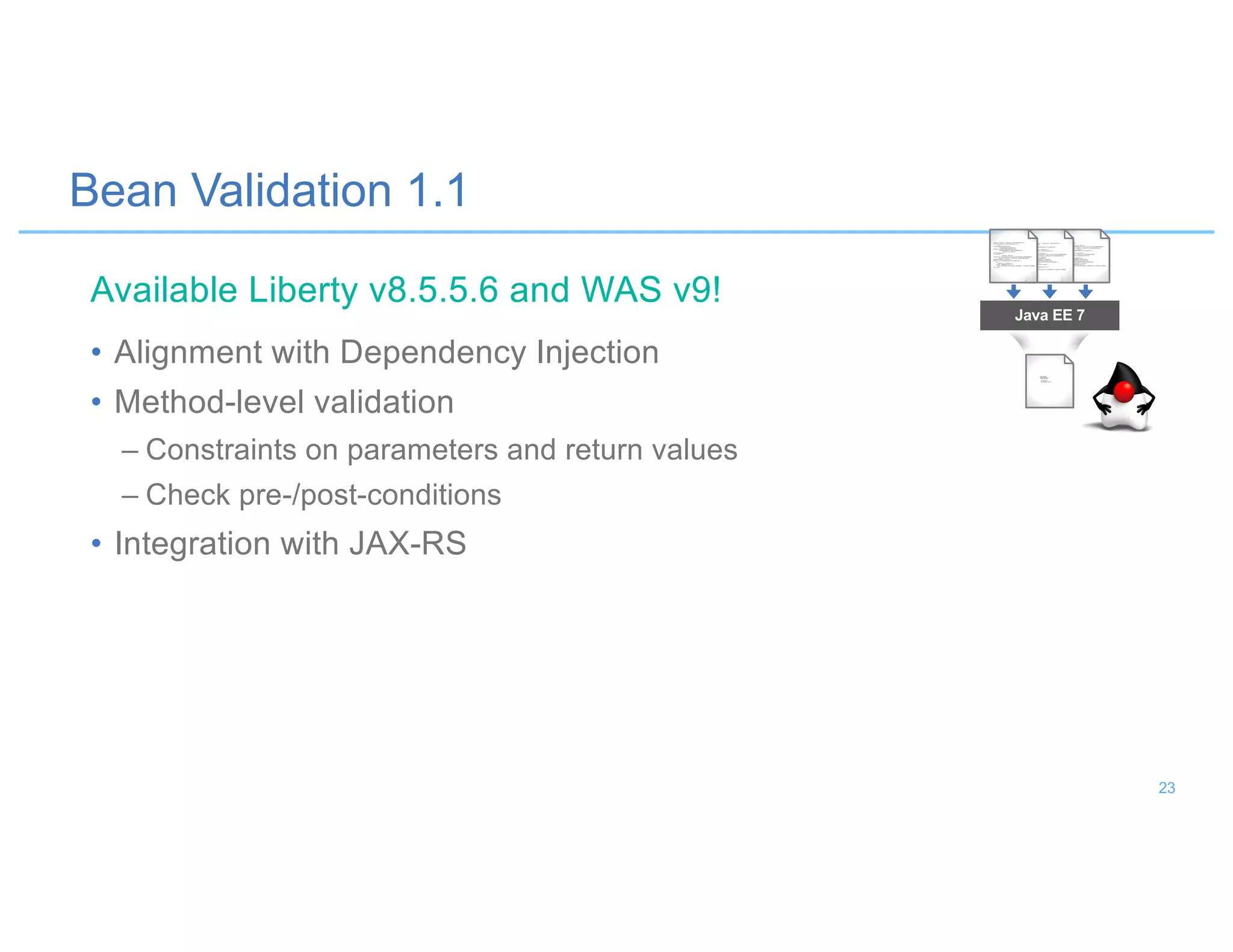 Bean Validation 1.1
• Alignment with Dependency Injection
• Method-level validation
– Constraints on parameters and return values
– Check pre-/post-conditions
• Integration with JAX-RS
Java EE 7
Available Liberty v8.5.5.6 and WAS v9!
23
 