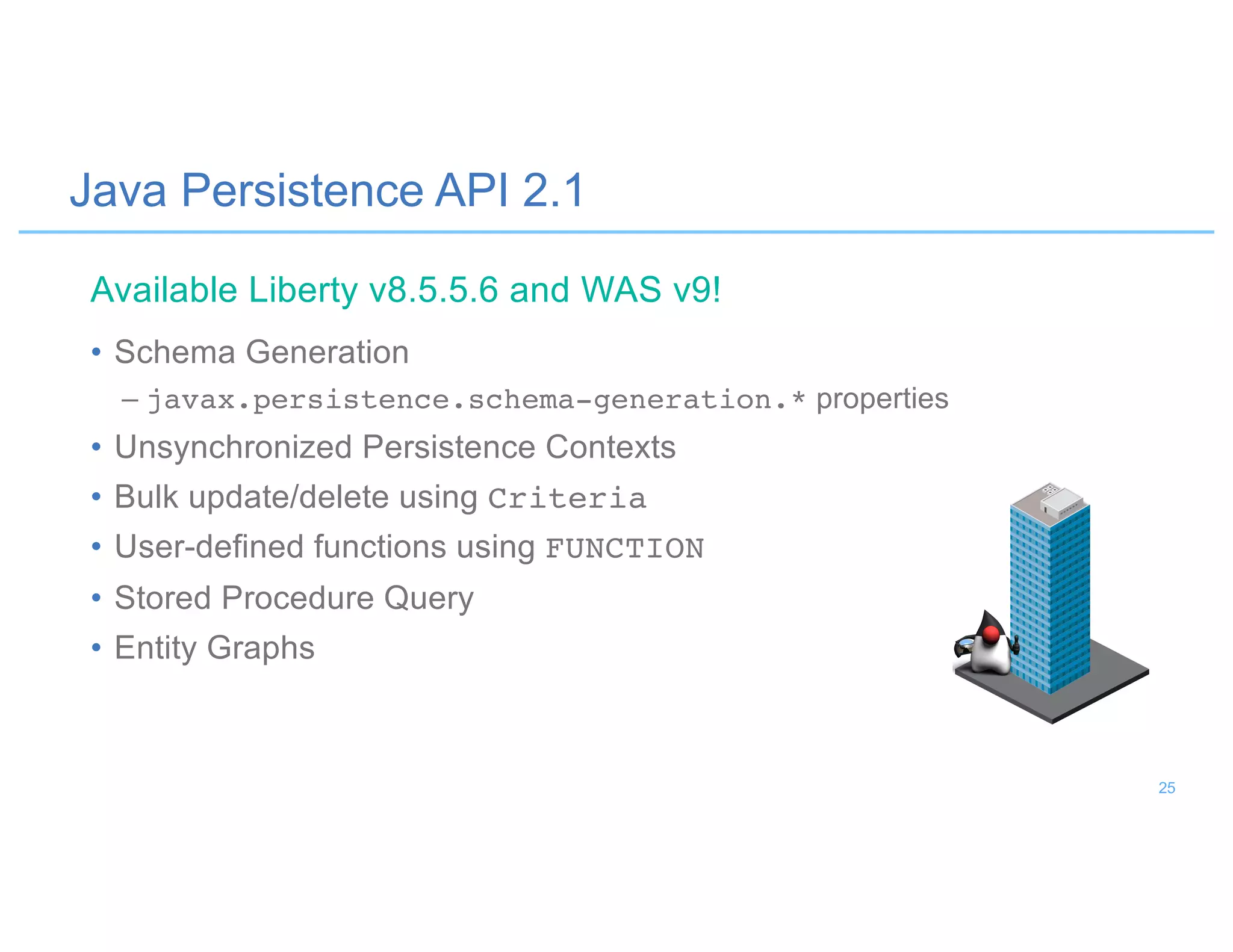 Java Persistence API 2.1
• Schema Generation
– javax.persistence.schema-generation.* properties
• Unsynchronized Persistence Contexts
• Bulk update/delete using Criteria
• User-defined functions using FUNCTION
• Stored Procedure Query
• Entity Graphs
Available Liberty v8.5.5.6 and WAS v9!
25
 