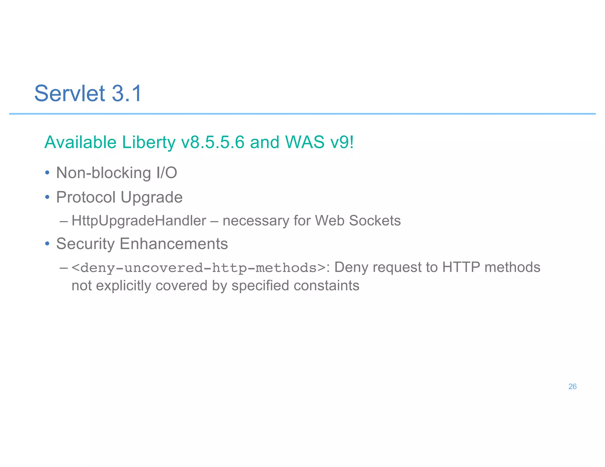 Servlet 3.1
• Non-blocking I/O
• Protocol Upgrade
– HttpUpgradeHandler – necessary for Web Sockets
• Security Enhancements
– <deny-uncovered-http-methods>: Deny request to HTTP methods
not explicitly covered by specified constaints
Available Liberty v8.5.5.6 and WAS v9!
26
 
