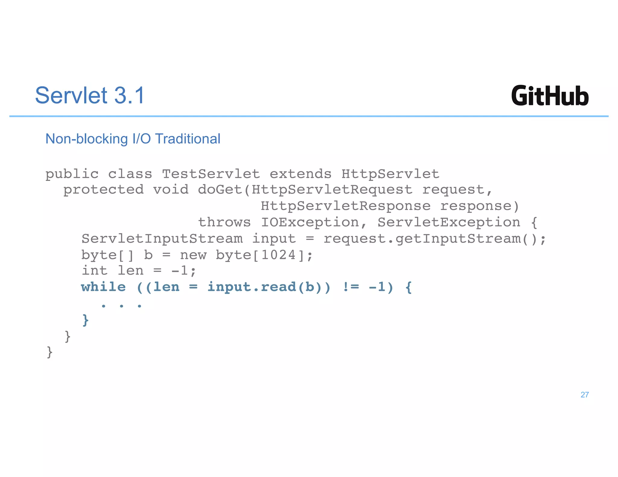 Servlet 3.1
public class TestServlet extends HttpServlet
protected void doGet(HttpServletRequest request,
HttpServletResponse response)
throws IOException, ServletException {
ServletInputStream input = request.getInputStream();
byte[] b = new byte[1024];
int len = -1;
while ((len = input.read(b)) != -1) {
. . .
}
}
}
Non-blocking I/O Traditional
27
 
