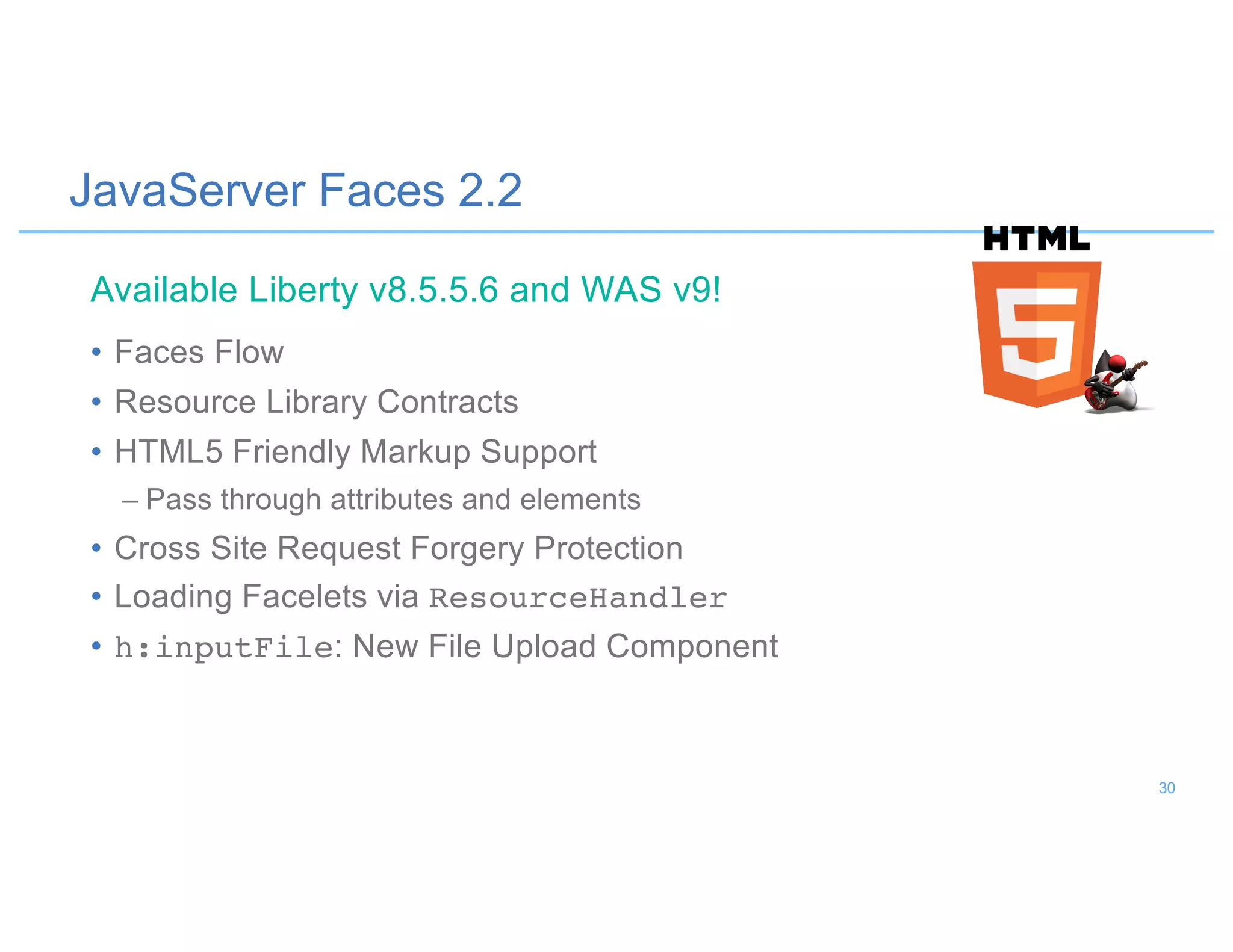 JavaServer Faces 2.2
• Faces Flow
• Resource Library Contracts
• HTML5 Friendly Markup Support
– Pass through attributes and elements
• Cross Site Request Forgery Protection
• Loading Facelets via ResourceHandler
• h:inputFile: New File Upload Component
Available Liberty v8.5.5.6 and WAS v9!
30
 