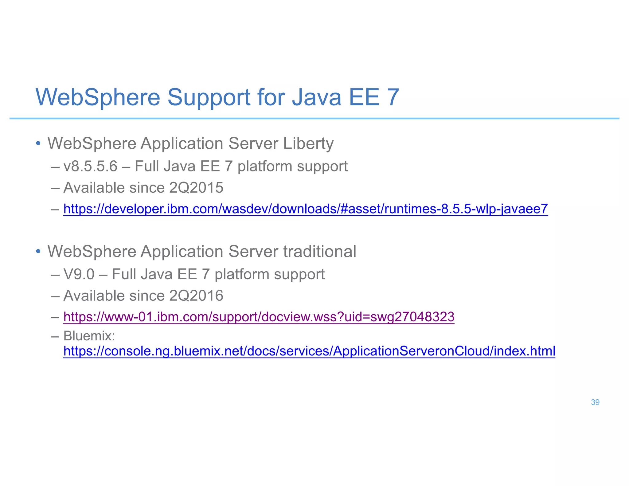 • WebSphere Application Server Liberty
– v8.5.5.6 – Full Java EE 7 platform support
– Available since 2Q2015
– https://developer.ibm.com/wasdev/downloads/#asset/runtimes-8.5.5-wlp-javaee7
• WebSphere Application Server traditional
– V9.0 – Full Java EE 7 platform support
– Available since 2Q2016
– https://www-01.ibm.com/support/docview.wss?uid=swg27048323
– Bluemix:
https://console.ng.bluemix.net/docs/services/ApplicationServeronCloud/index.html
WebSphere Support for Java EE 7
39
 