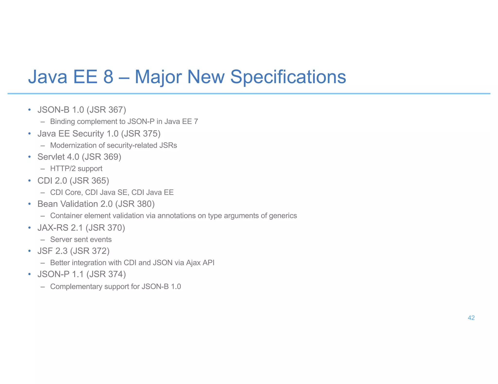 • JSON-B 1.0 (JSR 367)
– Binding complement to JSON-P in Java EE 7
• Java EE Security 1.0 (JSR 375)
– Modernization of security-related JSRs
• Servlet 4.0 (JSR 369)
– HTTP/2 support
• CDI 2.0 (JSR 365)
– CDI Core, CDI Java SE, CDI Java EE
• Bean Validation 2.0 (JSR 380)
– Container element validation via annotations on type arguments of generics
• JAX-RS 2.1 (JSR 370)
– Server sent events
• JSF 2.3 (JSR 372)
– Better integration with CDI and JSON via Ajax API
• JSON-P 1.1 (JSR 374)
– Complementary support for JSON-B 1.0
Java EE 8 – Major New Specifications
42
 